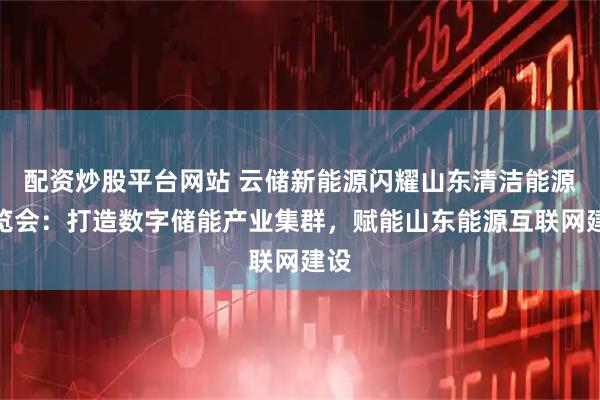 配资炒股平台网站 云储新能源闪耀山东清洁能源博览会：打造数字储能产业集群，赋能山东能源互联网建设