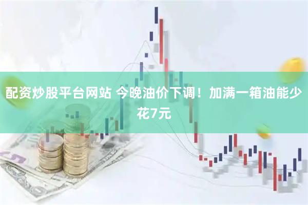 配资炒股平台网站 今晚油价下调！加满一箱油能少花7元