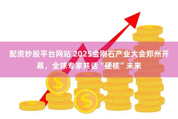 配资炒股平台网站 2025金刚石产业大会郑州开幕，全球专家共话“硬核”未来