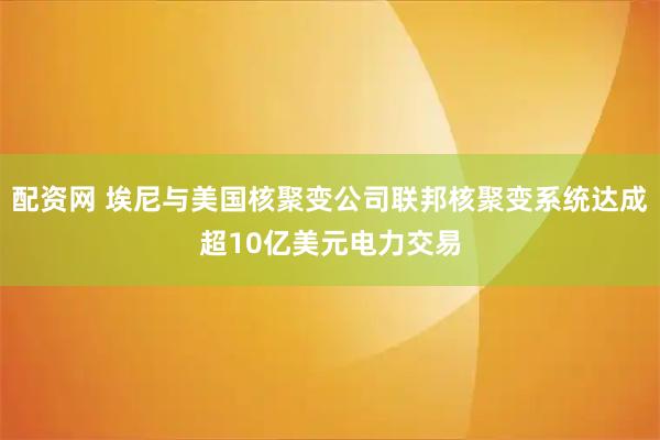 配资网 埃尼与美国核聚变公司联邦核聚变系统达成超10亿美元电力交易