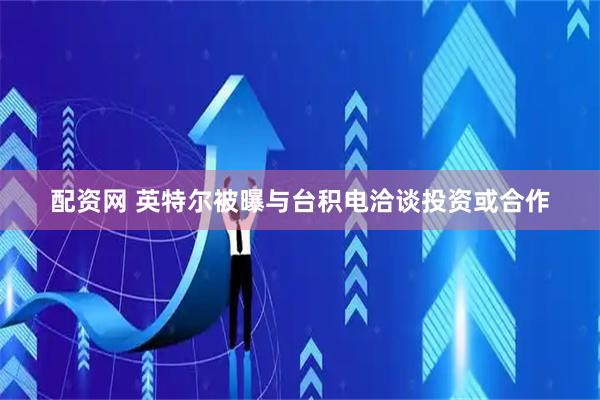 配资网 英特尔被曝与台积电洽谈投资或合作