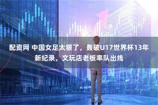 配资网 中国女足太狠了，轰破U17世界杯13年新纪录，文玩店老板率队出线