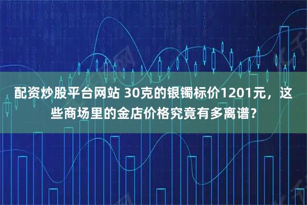 配资炒股平台网站 30克的银镯标价1201元，这些商场里的金店价格究竟有多离谱？