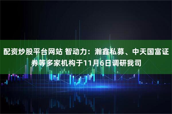 配资炒股平台网站 智动力：瀚鑫私募、中天国富证券等多家机构于11月6日调研我司