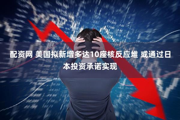 配资网 美国拟新增多达10座核反应堆 或通过日本投资承诺实现