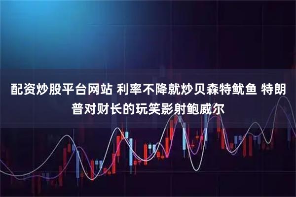 配资炒股平台网站 利率不降就炒贝森特鱿鱼 特朗普对财长的玩笑影射鲍威尔