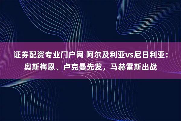 证券配资专业门户网 阿尔及利亚vs尼日利亚：奥斯梅恩、卢克曼先发，马赫雷斯出战