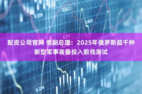 配资公司官网 俄副总理：2025年俄罗斯超千种新型军事装备投入前线测试