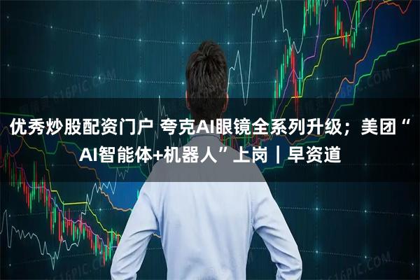 优秀炒股配资门户 夸克AI眼镜全系列升级；美团“AI智能体+机器人”上岗｜早资道