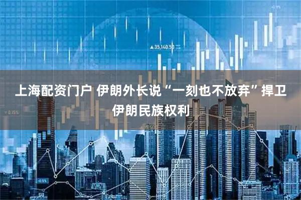 上海配资门户 伊朗外长说“一刻也不放弃”捍卫伊朗民族权利