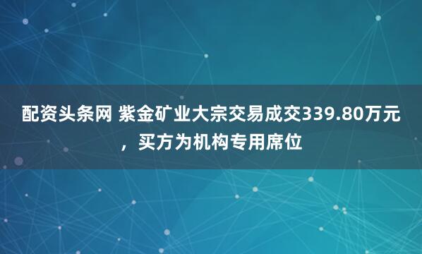 配资头条网 紫金矿业大宗交易成交339.80万元，买方为机构专用席位