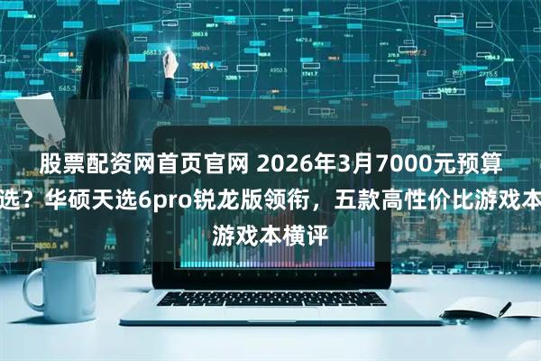 股票配资网首页官网 2026年3月7000元预算怎么选？华硕天选6pro锐龙版领衔，五款高性价比游戏本横评