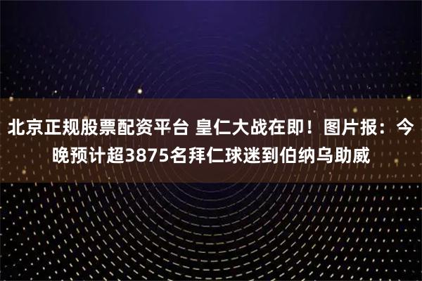 北京正规股票配资平台 皇仁大战在即！图片报：今晚预计超3875名拜仁球迷到伯纳乌助威